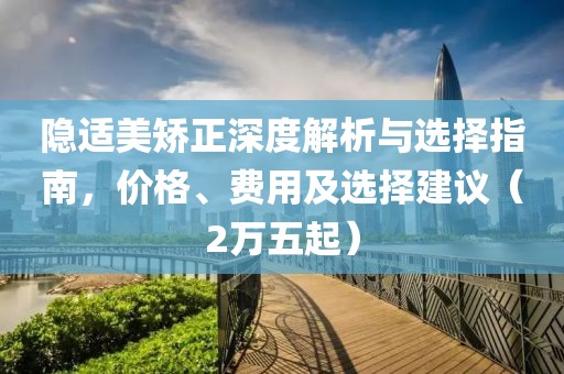 隱適美矯正深度解析與選擇指南，價(jià)格、費(fèi)用及選擇建議（2萬(wàn)五起）