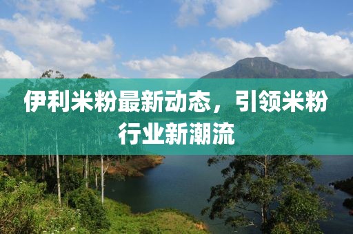 伊利米粉最新動(dòng)態(tài)，引領(lǐng)米粉行業(yè)新潮流