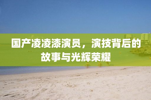 國產(chǎn)凌凌漆演員，演技背后的故事與光輝榮耀