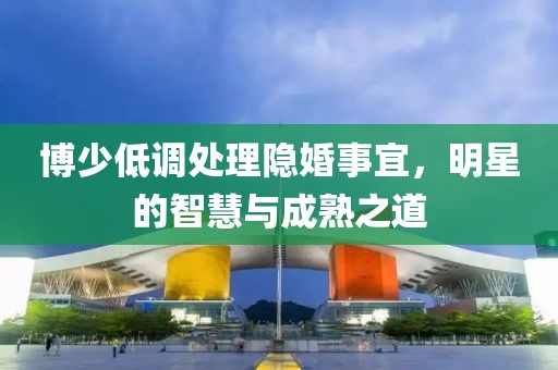 博少低調(diào)處理隱婚事宜，明星的智慧與成熟之道