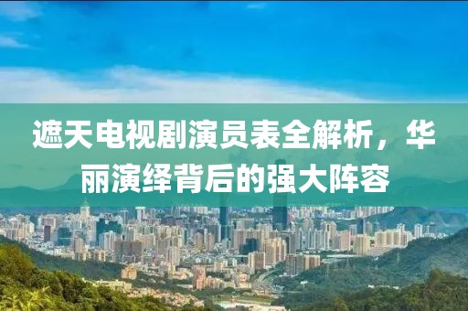 遮天電視劇演員表全解析，華麗演繹背后的強(qiáng)大陣容