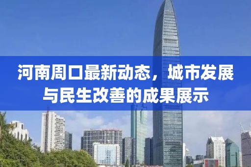 河南周口最新動態(tài)，城市發(fā)展與民生改善的成果展示