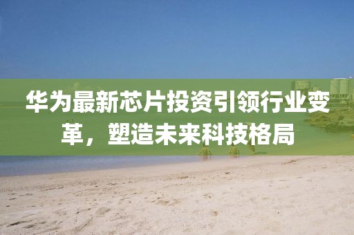 華為最新芯片投資引領(lǐng)行業(yè)變革，塑造未來科技格局