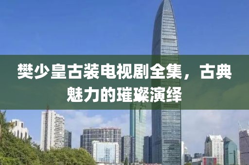 樊少皇古裝電視劇全集，古典魅力的璀璨演繹
