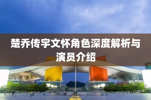 楚喬傳宇文懷角色深度解析與演員介紹