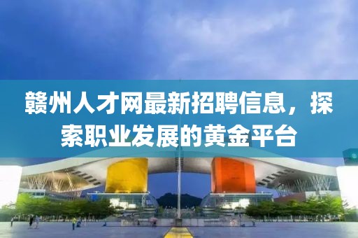 贛州人才網(wǎng)最新招聘信息，探索職業(yè)發(fā)展的黃金平臺