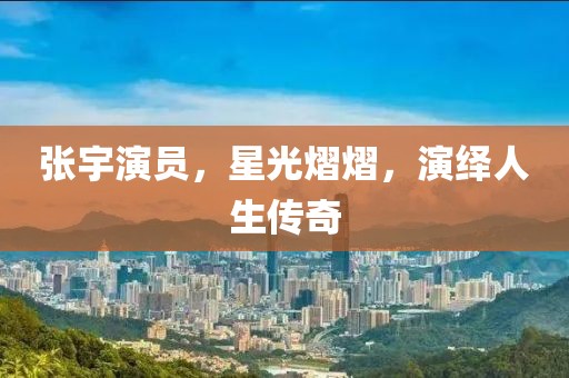張宇演員，星光熠熠，演繹人生傳奇