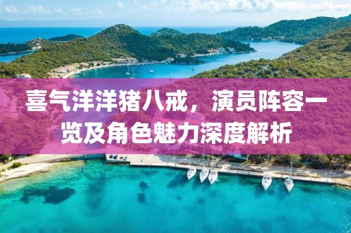 喜氣洋洋豬八戒，演員陣容一覽及角色魅力深度解析