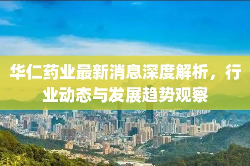 華仁藥業(yè)最新消息深度解析，行業(yè)動(dòng)態(tài)與發(fā)展趨勢(shì)觀察