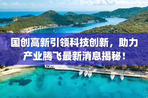 國創(chuàng)高新引領科技創(chuàng)新，助力產(chǎn)業(yè)騰飛最新消息揭秘！