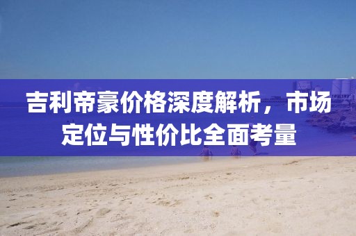 吉利帝豪價(jià)格深度解析，市場(chǎng)定位與性價(jià)比全面考量