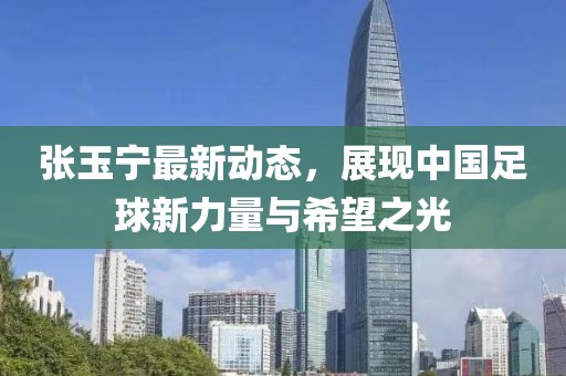 張玉寧最新動態(tài)，展現(xiàn)中國足球新力量與希望之光