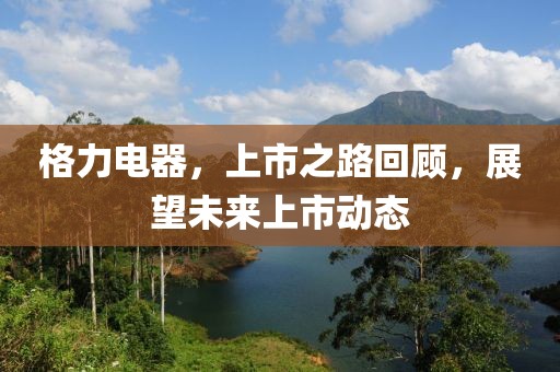 格力電器，上市之路回顧，展望未來上市動態(tài)