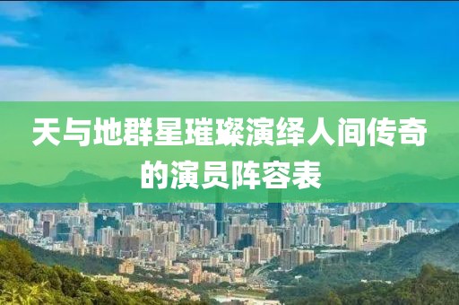 天與地群星璀璨演繹人間傳奇的演員陣容表