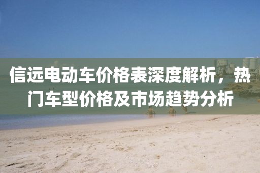 信遠(yuǎn)電動(dòng)車價(jià)格表深度解析，熱門車型價(jià)格及市場(chǎng)趨勢(shì)分析