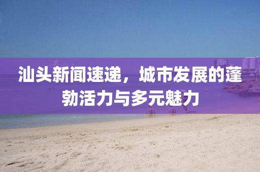 汕頭新聞速遞，城市發(fā)展的蓬勃活力與多元魅力