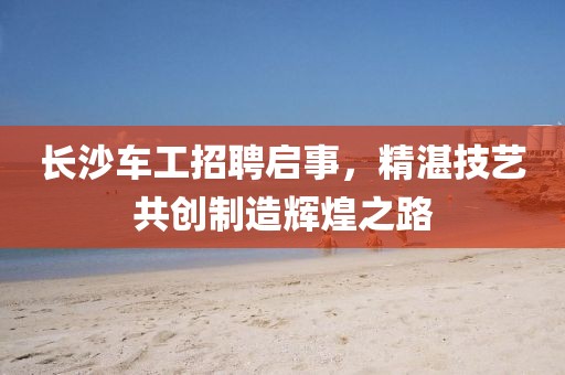 長(zhǎng)沙車工招聘啟事，精湛技藝共創(chuàng)制造輝煌之路