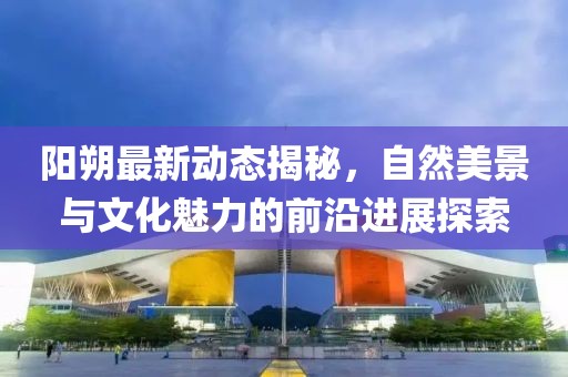 陽朔最新動(dòng)態(tài)揭秘，自然美景與文化魅力的前沿進(jìn)展探索