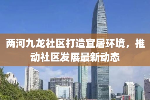 兩河九龍社區(qū)打造宜居環(huán)境，推動社區(qū)發(fā)展最新動態(tài)