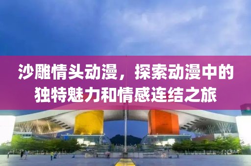 沙雕情頭動(dòng)漫，探索動(dòng)漫中的獨(dú)特魅力和情感連結(jié)之旅