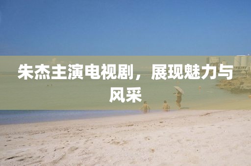 朱杰主演電視劇，展現(xiàn)魅力與風(fēng)采