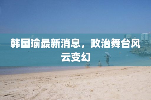 韓國(guó)瑜最新消息，政治舞臺(tái)風(fēng)云變幻