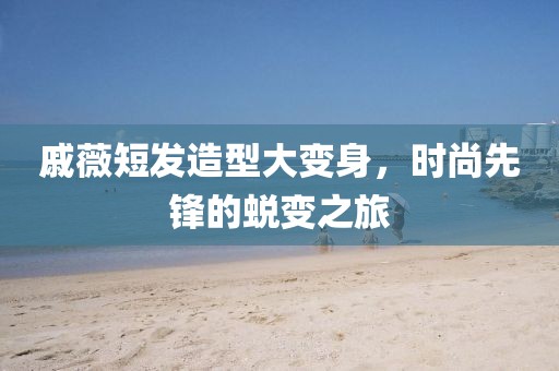 戚薇短發(fā)造型大變身，時尚先鋒的蛻變之旅