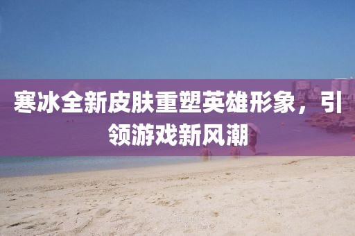 寒冰全新皮膚重塑英雄形象，引領(lǐng)游戲新風(fēng)潮