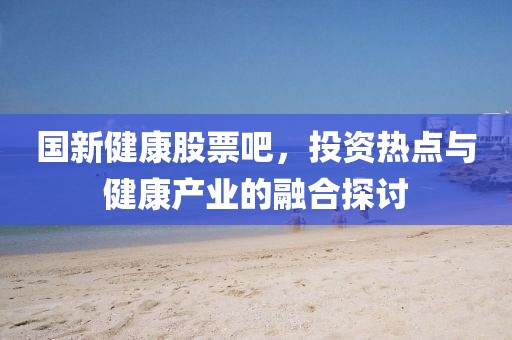 國新健康股票吧，投資熱點(diǎn)與健康產(chǎn)業(yè)的融合探討