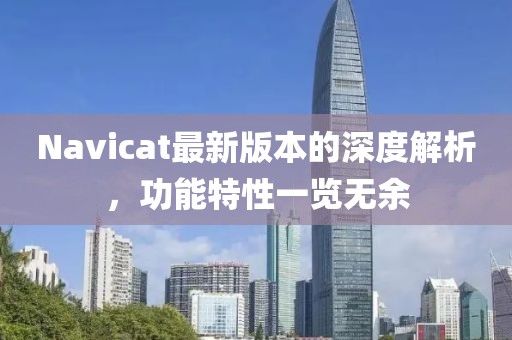 Navicat最新版本的深度解析，功能特性一覽無余
