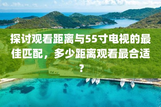 探討觀看距離與55寸電視的最佳匹配，多少距離觀看最合適？