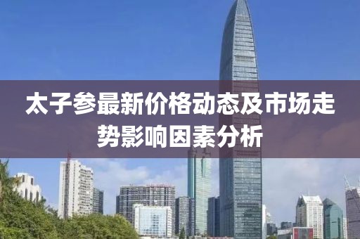 太子參最新價(jià)格動(dòng)態(tài)及市場(chǎng)走勢(shì)影響因素分析
