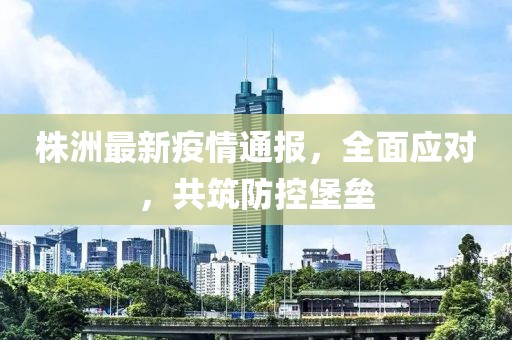 株洲最新疫情通報，全面應(yīng)對，共筑防控堡壘