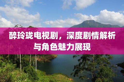 醉玲瓏電視劇，深度劇情解析與角色魅力展現(xiàn)