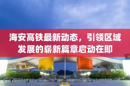 海安高鐵最新動態(tài)，引領(lǐng)區(qū)域發(fā)展的嶄新篇章啟動在即