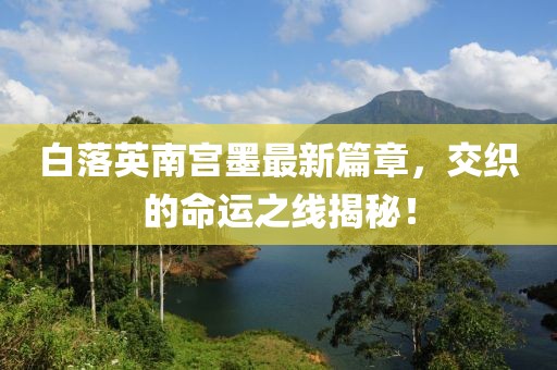 白落英南宮墨最新篇章，交織的命運(yùn)之線揭秘！