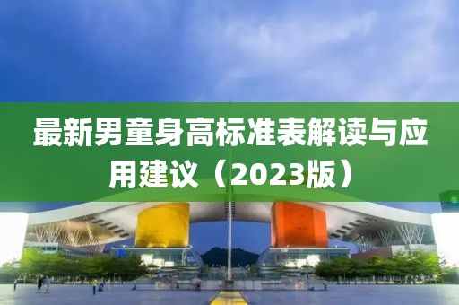 最新男童身高標(biāo)準(zhǔn)表解讀與應(yīng)用建議（2023版）