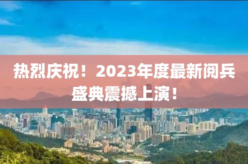 熱烈慶祝！2023年度最新閱兵盛典震撼上演！