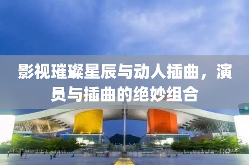 影視璀璨星辰與動(dòng)人插曲，演員與插曲的絕妙組合