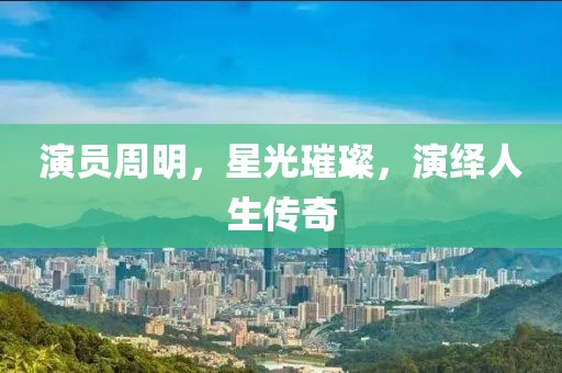 演員周明，星光璀璨，演繹人生傳奇
