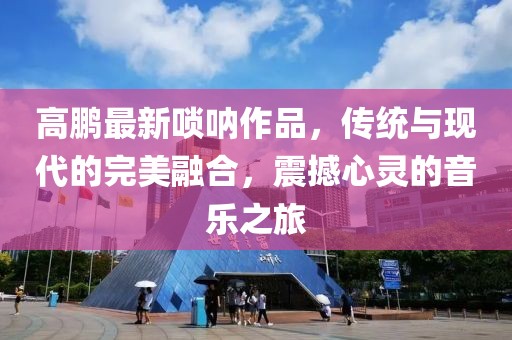高鵬最新嗩吶作品，傳統(tǒng)與現(xiàn)代的完美融合，震撼心靈的音樂之旅