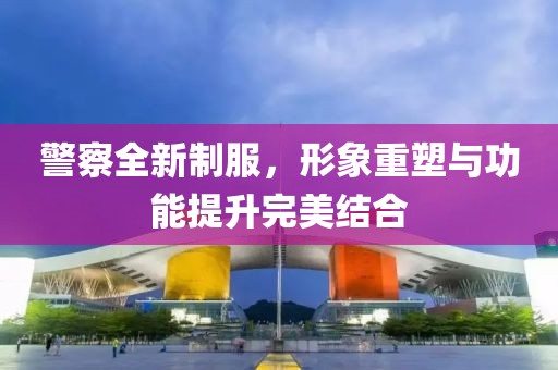 警察全新制服，形象重塑與功能提升完美結(jié)合