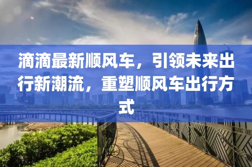 滴滴最新順風車，引領未來出行新潮流，重塑順風車出行方式