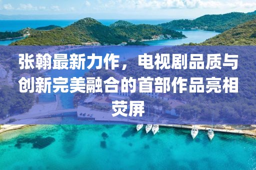 張翰最新力作，電視劇品質(zhì)與創(chuàng)新完美融合的首部作品亮相熒屏