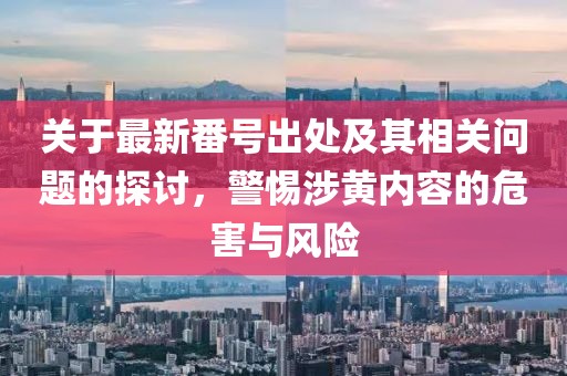 關于最新番號出處及其相關問題的探討，警惕涉黃內(nèi)容的危害與風險