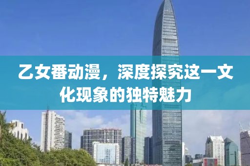 乙女番動(dòng)漫，深度探究這一文化現(xiàn)象的獨(dú)特魅力