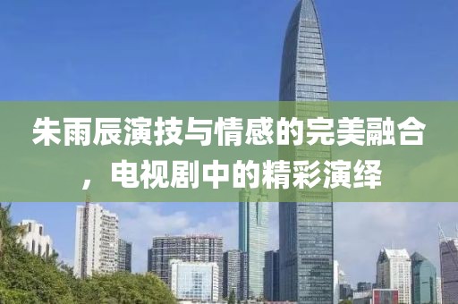 朱雨辰演技與情感的完美融合，電視劇中的精彩演繹