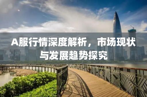 A服行情深度解析，市場現(xiàn)狀與發(fā)展趨勢探究