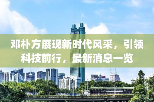 鄧樸方展現(xiàn)新時代風采，引領(lǐng)科技前行，最新消息一覽