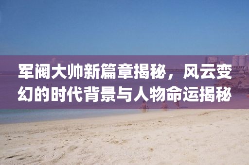軍閥大帥新篇章揭秘，風(fēng)云變幻的時(shí)代背景與人物命運(yùn)揭秘